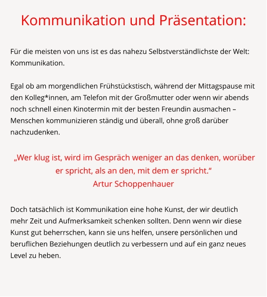 Kommunikation und Präsentation:  Für die meisten von uns ist es das nahezu Selbstverständlichste der Welt: Kommunikation.   Egal ob am morgendlichen Frühstückstisch, während der Mittagspause mit den Kolleg*innen, am Telefon mit der Großmutter oder wenn wir abends noch schnell einen Kinotermin mit der besten Freundin ausmachen – Menschen kommunizieren ständig und überall, ohne groß darüber nachzudenken.   „Wer klug ist, wird im Gespräch weniger an das denken, worüber er spricht, als an den, mit dem er spricht.“ Artur Schoppenhauer  Doch tatsächlich ist Kommunikation eine hohe Kunst, der wir deutlich mehr Zeit und Aufmerksamkeit schenken sollten. Denn wenn wir diese Kunst gut beherrschen, kann sie uns helfen, unsere persönlichen und beruflichen Beziehungen deutlich zu verbessern und auf ein ganz neues Level zu heben.