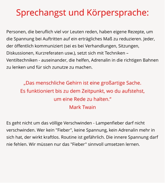 Sprechangst und Körpersprache:  Personen, die beruflich viel vor Leuten reden, haben eigene Rezepte, um die Spannung bei Auftritten auf ein erträgliches Maß zu reduzieren. Jeder, der öffentlich kommuniziert (sei es bei Verhandlungen, Sitzungen, Diskussionen, Kurzreferaten usw.), setzt sich mit Techniken – Ventiltechniken - auseinander, die helfen, Adrenalin in die richtigen Bahnen zu lenken und für sich zunutze zu machen.  „Das menschliche Gehirn ist eine großartige Sache.  Es funktioniert bis zu dem Zeitpunkt, wo du aufstehst,  um eine Rede zu halten.“ Mark Twain  Es geht nicht um das völlige Verschwinden - Lampenfieber darf nicht verschwinden. Wer kein "Fieber", keine Spannung, kein Adrenalin mehr in sich hat, der wirkt kraftlos. Routine ist gefährlich. Die innere Spannung darf nie fehlen. Wir müssen nur das "Fieber" sinnvoll umsetzen lernen.