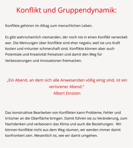 Konflikt und Gruppendynamik:  Konflikte gehören im Alltag zum menschlichen Leben.   Es gibt wahrscheinlich niemanden, der noch nie in einen Konflikt verwickelt war. Die Meinungen über Konflikte sind eher negativ, weil sie uns Kraft kosten und mitunter schmerzhaft sind. Konflikte können aber auch Potentiale und Kreativität freisetzen und damit den Weg für Verbesserungen und Innovationen freimachen.      „Ein Abend, an dem sich alle Anwesenden völlig einig sind, ist ein verlorener Abend.“  Albert Einstein   Das konstruktive Bearbeiten von Konflikten kann Probleme, Fehler und Irrtümer an die Oberfläche bringen. Damit führen sie zu Veränderung, zum Nachdenken und verbessern das Klima und auch die Beziehungen.  Wir können Konflikte nicht aus dem Weg räumen, wir werden immer damit konfrontiert sein. Wesentlich ist, wie wir damit umgehen.