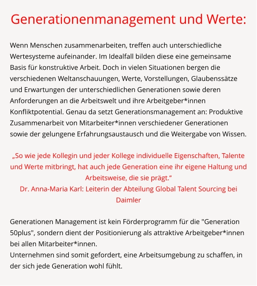 Generationenmanagement und Werte:  Wenn Menschen zusammenarbeiten, treffen auch unterschiedliche Wertesysteme aufeinander. Im Idealfall bilden diese eine gemeinsame Basis für konstruktive Arbeit. Doch in vielen Situationen bergen die verschiedenen Weltanschauungen, Werte, Vorstellungen, Glaubenssätze und Erwartungen der unterschiedlichen Generationen sowie deren Anforderungen an die Arbeitswelt und ihre Arbeitgeber*innen Konfliktpotential. Genau da setzt Generationsmanagement an: Produktive Zusammenarbeit von Mitarbeiter*innen verschiedener Generationen sowie der gelungene Erfahrungsaustausch und die Weitergabe von Wissen.  „So wie jede Kollegin und jeder Kollege individuelle Eigenschaften, Talente und Werte mitbringt, hat auch jede Generation eine ihr eigene Haltung und Arbeitsweise, die sie prägt.“ Dr. Anna-Maria Karl: Leiterin der Abteilung Global Talent Sourcing bei Daimler  Generationen Management ist kein Förderprogramm für die "Generation 50plus", sondern dient der Positionierung als attraktive Arbeitgeber*innen bei allen Mitarbeiter*innen. Unternehmen sind somit gefordert, eine Arbeitsumgebung zu schaffen, in der sich jede Generation wohl fühlt.
