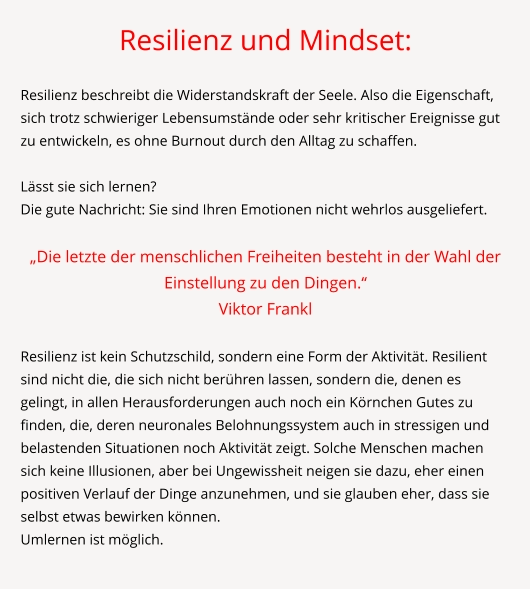 Resilienz und Mindset:  Resilienz beschreibt die Widerstandskraft der Seele. Also die Eigenschaft, sich trotz schwieriger Lebensumstände oder sehr kritischer Ereignisse gut zu entwickeln, es ohne Burnout durch den Alltag zu schaffen.   Lässt sie sich lernen? Die gute Nachricht: Sie sind Ihren Emotionen nicht wehrlos ausgeliefert.  „Die letzte der menschlichen Freiheiten besteht in der Wahl der Einstellung zu den Dingen.“  Viktor Frankl  Resilienz ist kein Schutzschild, sondern eine Form der Aktivität. Resilient sind nicht die, die sich nicht berühren lassen, sondern die, denen es gelingt, in allen Herausforderungen auch noch ein Körnchen Gutes zu finden, die, deren neuronales Belohnungssystem auch in stressigen und belastenden Situationen noch Aktivität zeigt. Solche Menschen machen sich keine Illusionen, aber bei Ungewissheit neigen sie dazu, eher einen positiven Verlauf der Dinge anzunehmen, und sie glauben eher, dass sie selbst etwas bewirken können. Umlernen ist möglich.