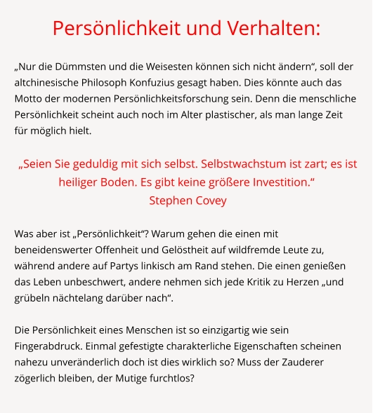 Persönlichkeit und Verhalten:  „Nur die Dümmsten und die Weisesten können sich nicht ändern“, soll der altchinesische Philosoph Konfuzius gesagt haben. Dies könnte auch das Motto der modernen Persönlichkeitsforschung sein. Denn die menschliche Persönlichkeit scheint auch noch im Alter plastischer, als man lange Zeit für möglich hielt.   „Seien Sie geduldig mit sich selbst. Selbstwachstum ist zart; es ist heiliger Boden. Es gibt keine größere Investition.“   Stephen Covey  	 Was aber ist „Persönlichkeit“? Warum gehen die einen mit beneidenswerter Offenheit und Gelöstheit auf wildfremde Leute zu, während andere auf Partys linkisch am Rand stehen. Die einen genießen das Leben unbeschwert, andere nehmen sich jede Kritik zu Herzen „und grübeln nächtelang darüber nach“.  Die Persönlichkeit eines Menschen ist so einzigartig wie sein Fingerabdruck. Einmal gefestigte charakterliche Eigenschaften scheinen nahezu unveränderlich doch ist dies wirklich so? Muss der Zauderer zögerlich bleiben, der Mutige furchtlos?