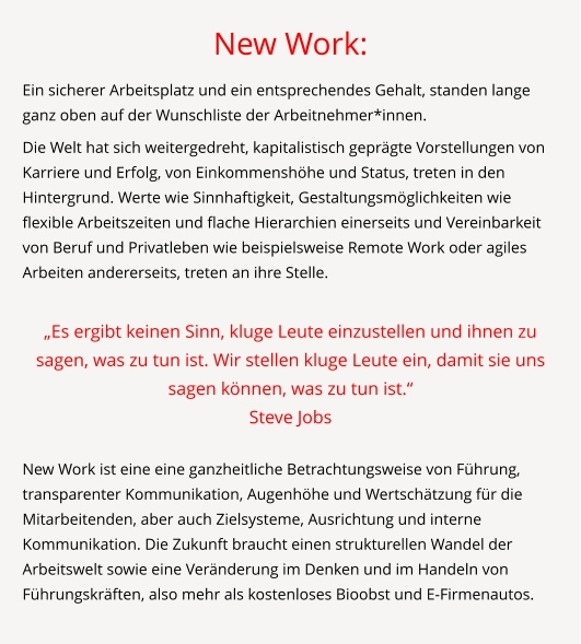 New Work: Ein sicherer Arbeitsplatz und ein entsprechendes Gehalt, standen lange ganz oben auf der Wunschliste der Arbeitnehmer*innen.  Die Welt hat sich weitergedreht, kapitalistisch geprägte Vorstellungen von Karriere und Erfolg, von Einkommenshöhe und Status, treten in den Hintergrund. Werte wie Sinnhaftigkeit, Gestaltungsmöglichkeiten wie flexible Arbeitszeiten und flache Hierarchien einerseits und Vereinbarkeit von Beruf und Privatleben wie beispielsweise Remote Work oder agiles Arbeiten andererseits, treten an ihre Stelle.  „Es ergibt keinen Sinn, kluge Leute einzustellen und ihnen zu sagen, was zu tun ist. Wir stellen kluge Leute ein, damit sie uns sagen können, was zu tun ist.“  Steve Jobs  New Work ist eine eine ganzheitliche Betrachtungsweise von Führung, transparenter Kommunikation, Augenhöhe und Wertschätzung für die Mitarbeitenden, aber auch Zielsysteme, Ausrichtung und interne Kommunikation. Die Zukunft braucht einen strukturellen Wandel der Arbeitswelt sowie eine Veränderung im Denken und im Handeln von Führungskräften, also mehr als kostenloses Bioobst und E-Firmenautos.