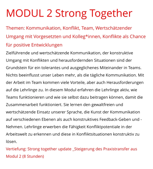 MODUL 2 Strong Together  Themen: Kommunikation, Konflikt, Team, Wertschätzender Umgang mit Vorgesetzten und Kolleg*innen, Konflikte als Chance für positive Entwicklungen Zielführende und wertschätzende Kommunikation, der konstruktive Umgang mit Konflikten und herausfordernden Situationen sind der Grundstein für ein tolerantes und ausgeglichenes Miteinander in Teams. Nichts beeinflusst unser Leben mehr, als die tägliche Kommunikation. Mit der Arbeit im Team kommen viele Vorteile, aber auch Herausforderungen auf die Lehrlinge zu. In diesem Modul erfahren die Lehrlinge aktiv, wie Teams funktionieren und wie sie selbst dazu beitragen können, damit die Zusammenarbeit funktioniert. Sie lernen den gewaltfreien und wertschätzende Einsatz unserer Sprache, die Kunst der Kommunikation auf verschiedenen Ebenen als auch konstruktives Feedback-Geben und -Nehmen. Lehrlinge erwerben die Fähigkeit Konfliktpotentiale in der Arbeitswelt zu erkennen und diese in Konfliktsituationen konstruktiv zu lösen. Vertiefung: Strong together update _Steigerung des Praxistransfer aus Modul 2 (8 Stunden)