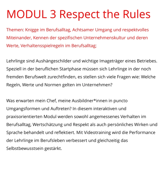 MODUL 3 Respect the Rules Themen: Knigge im Berufsalltag, Achtsamer Umgang und respektvolles Miteinander, Kennen der spezifischen Unternehmenskultur und deren Werte, Verhaltensspielregeln im Berufsalltag;  Lehrlinge sind Aushängeschilder und wichtige Imageträger eines Betriebes. Speziell in der beruflichen Startphase müssen sich Lehrlinge in der noch fremden Berufswelt zurechtfinden, es stellen sich viele Fragen wie: Welche Regeln, Werte und Normen gelten im Unternehmen?   Was erwarten mein Chef, meine Ausbildner*innen in puncto Umgangsformen und Auftreten? In diesem interaktiven und praxisorientierten Modul werden sowohl angemessenes Verhalten im Berufsalltag, Wertschätzung und Respekt als auch persönliches Wirken und Sprache behandelt und reflektiert. Mit Videotraining wird die Performance der Lehrlinge im Berufsleben verbessert und gleichzeitig das Selbstbewusstsein gestärkt.