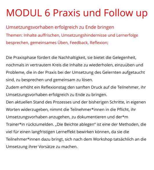 MODUL 6 Praxis und Follow up Umsetzungsvorhaben erfolgreich zu Ende bringen Themen: Inhalte auffrischen, Umsetzungshindernisse und Lernerfolge besprechen, gemeinsames Üben, Feedback, Reflexion;  Die Praxisphase fördert die Nachhaltigkeit, sie bietet die Gelegenheit, nochmals in vertrautem Kreis die Inhalte zu wiederholen, einzuüben und Probleme, die in der Praxis bei der Umsetzung des Gelernten aufgetaucht sind, zu besprechen und gemeinsam zu lösen.  Zudem erhöht ein Reflexionstag den sanften Druck auf die Teilnehmer, ihr Umsetzungsvorhaben erfolgreich zu Ende zu bringen. Den aktuellen Stand des Prozesses und der bisherigen Schritte, in eigenen Worten widerzugeben, nimmt die Teilnehmer*innen in die Pflicht, ihr Umsetzungsvorhaben anzugehen, zu dokumentieren und der*m Trainer*in rückzumelden. „Die Beichte ablegen“ ist eine der Methoden, die viel für einen langfristigen Lerneffekt bewirken können, da sie die Teilnehmer*innen dazu bringt, sich nach dem Workshop tatsächlich an die Umsetzung ihrer Vorsätze zu machen.