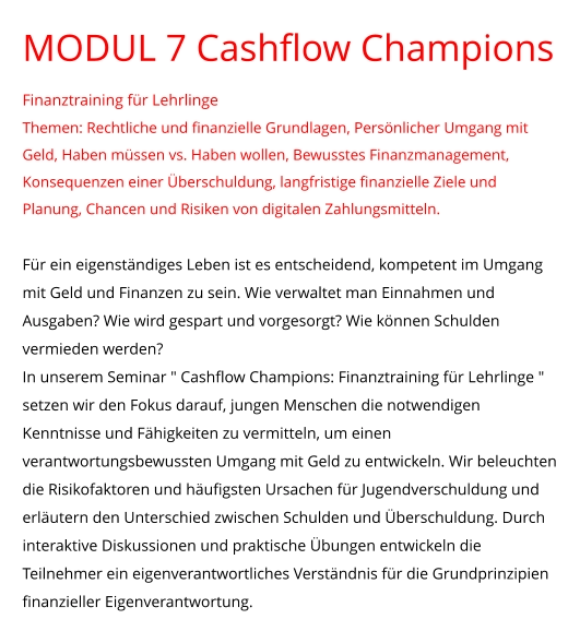 MODUL 7 Cashflow Champions Finanztraining für Lehrlinge Themen: Rechtliche und finanzielle Grundlagen, Persönlicher Umgang mit Geld, Haben müssen vs. Haben wollen, Bewusstes Finanzmanagement, Konsequenzen einer Überschuldung, langfristige finanzielle Ziele und Planung, Chancen und Risiken von digitalen Zahlungsmitteln.  Für ein eigenständiges Leben ist es entscheidend, kompetent im Umgang mit Geld und Finanzen zu sein. Wie verwaltet man Einnahmen und Ausgaben? Wie wird gespart und vorgesorgt? Wie können Schulden vermieden werden?  In unserem Seminar " Cashflow Champions: Finanztraining für Lehrlinge " setzen wir den Fokus darauf, jungen Menschen die notwendigen Kenntnisse und Fähigkeiten zu vermitteln, um einen verantwortungsbewussten Umgang mit Geld zu entwickeln. Wir beleuchten die Risikofaktoren und häufigsten Ursachen für Jugendverschuldung und erläutern den Unterschied zwischen Schulden und Überschuldung. Durch interaktive Diskussionen und praktische Übungen entwickeln die Teilnehmer ein eigenverantwortliches Verständnis für die Grundprinzipien finanzieller Eigenverantwortung.