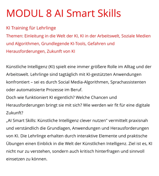 MODUL 8 AI Smart Skills KI Training für Lehrlinge Themen: Einleitung in die Welt der KI, KI in der Arbeitswelt, Soziale Medien und Algorithmen, Grundlegende KI-Tools, Gefahren und Herausforderungen, Zukunft von KI  Künstliche Intelligenz (KI) spielt eine immer größere Rolle im Alltag und der Arbeitswelt. Lehrlinge sind tagtäglich mit KI-gestützten Anwendungen konfrontiert – sei es durch Social Media-Algorithmen, Sprachassistenten oder automatisierte Prozesse im Beruf. Doch wie funktioniert KI eigentlich? Welche Chancen und Herausforderungen bringt sie mit sich? Wie werden wir fit für eine digitale Zukunft? „AI Smart Skills: Künstliche Intelligenz clever nutzen" vermittelt praxisnah und verständlich die Grundlagen, Anwendungen und Herausforderungen von KI. Die Lehrlinge erhalten durch interaktive Elemente und praktische Übungen einen Einblick in die Welt der Künstlichen Intelligenz. Ziel ist es, KI nicht nur zu verstehen, sondern auch kritisch hinterfragen und sinnvoll einsetzen zu können.