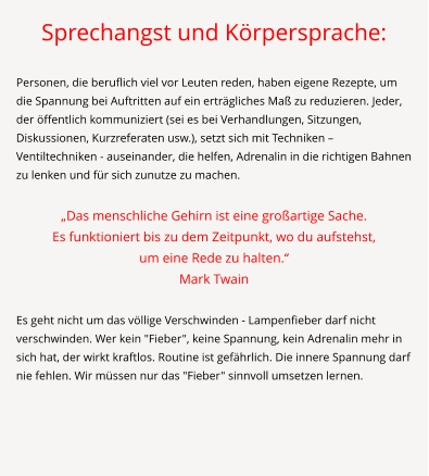 Sprechangst und Körpersprache:  Personen, die beruflich viel vor Leuten reden, haben eigene Rezepte, um die Spannung bei Auftritten auf ein erträgliches Maß zu reduzieren. Jeder, der öffentlich kommuniziert (sei es bei Verhandlungen, Sitzungen, Diskussionen, Kurzreferaten usw.), setzt sich mit Techniken – Ventiltechniken - auseinander, die helfen, Adrenalin in die richtigen Bahnen zu lenken und für sich zunutze zu machen.  „Das menschliche Gehirn ist eine großartige Sache.  Es funktioniert bis zu dem Zeitpunkt, wo du aufstehst,  um eine Rede zu halten.“ Mark Twain  Es geht nicht um das völlige Verschwinden - Lampenfieber darf nicht verschwinden. Wer kein "Fieber", keine Spannung, kein Adrenalin mehr in sich hat, der wirkt kraftlos. Routine ist gefährlich. Die innere Spannung darf nie fehlen. Wir müssen nur das "Fieber" sinnvoll umsetzen lernen.