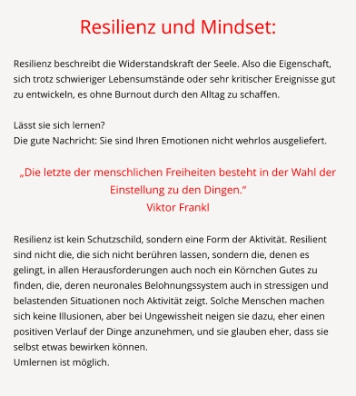 Resilienz und Mindset:  Resilienz beschreibt die Widerstandskraft der Seele. Also die Eigenschaft, sich trotz schwieriger Lebensumstände oder sehr kritischer Ereignisse gut zu entwickeln, es ohne Burnout durch den Alltag zu schaffen.   Lässt sie sich lernen? Die gute Nachricht: Sie sind Ihren Emotionen nicht wehrlos ausgeliefert.  „Die letzte der menschlichen Freiheiten besteht in der Wahl der Einstellung zu den Dingen.“  Viktor Frankl  Resilienz ist kein Schutzschild, sondern eine Form der Aktivität. Resilient sind nicht die, die sich nicht berühren lassen, sondern die, denen es gelingt, in allen Herausforderungen auch noch ein Körnchen Gutes zu finden, die, deren neuronales Belohnungssystem auch in stressigen und belastenden Situationen noch Aktivität zeigt. Solche Menschen machen sich keine Illusionen, aber bei Ungewissheit neigen sie dazu, eher einen positiven Verlauf der Dinge anzunehmen, und sie glauben eher, dass sie selbst etwas bewirken können. Umlernen ist möglich.
