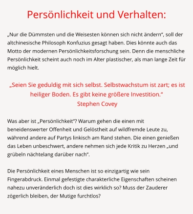 Persönlichkeit und Verhalten:  „Nur die Dümmsten und die Weisesten können sich nicht ändern“, soll der altchinesische Philosoph Konfuzius gesagt haben. Dies könnte auch das Motto der modernen Persönlichkeitsforschung sein. Denn die menschliche Persönlichkeit scheint auch noch im Alter plastischer, als man lange Zeit für möglich hielt.   „Seien Sie geduldig mit sich selbst. Selbstwachstum ist zart; es ist heiliger Boden. Es gibt keine größere Investition.“   Stephen Covey  	 Was aber ist „Persönlichkeit“? Warum gehen die einen mit beneidenswerter Offenheit und Gelöstheit auf wildfremde Leute zu, während andere auf Partys linkisch am Rand stehen. Die einen genießen das Leben unbeschwert, andere nehmen sich jede Kritik zu Herzen „und grübeln nächtelang darüber nach“.  Die Persönlichkeit eines Menschen ist so einzigartig wie sein Fingerabdruck. Einmal gefestigte charakterliche Eigenschaften scheinen nahezu unveränderlich doch ist dies wirklich so? Muss der Zauderer zögerlich bleiben, der Mutige furchtlos?