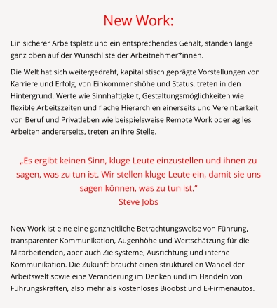 New Work: Ein sicherer Arbeitsplatz und ein entsprechendes Gehalt, standen lange ganz oben auf der Wunschliste der Arbeitnehmer*innen.  Die Welt hat sich weitergedreht, kapitalistisch geprägte Vorstellungen von Karriere und Erfolg, von Einkommenshöhe und Status, treten in den Hintergrund. Werte wie Sinnhaftigkeit, Gestaltungsmöglichkeiten wie flexible Arbeitszeiten und flache Hierarchien einerseits und Vereinbarkeit von Beruf und Privatleben wie beispielsweise Remote Work oder agiles Arbeiten andererseits, treten an ihre Stelle.  „Es ergibt keinen Sinn, kluge Leute einzustellen und ihnen zu sagen, was zu tun ist. Wir stellen kluge Leute ein, damit sie uns sagen können, was zu tun ist.“  Steve Jobs  New Work ist eine eine ganzheitliche Betrachtungsweise von Führung, transparenter Kommunikation, Augenhöhe und Wertschätzung für die Mitarbeitenden, aber auch Zielsysteme, Ausrichtung und interne Kommunikation. Die Zukunft braucht einen strukturellen Wandel der Arbeitswelt sowie eine Veränderung im Denken und im Handeln von Führungskräften, also mehr als kostenloses Bioobst und E-Firmenautos.