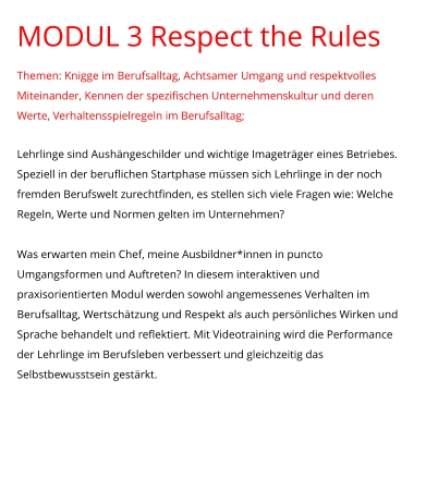 MODUL 3 Respect the Rules Themen: Knigge im Berufsalltag, Achtsamer Umgang und respektvolles Miteinander, Kennen der spezifischen Unternehmenskultur und deren Werte, Verhaltensspielregeln im Berufsalltag;  Lehrlinge sind Aushängeschilder und wichtige Imageträger eines Betriebes. Speziell in der beruflichen Startphase müssen sich Lehrlinge in der noch fremden Berufswelt zurechtfinden, es stellen sich viele Fragen wie: Welche Regeln, Werte und Normen gelten im Unternehmen?   Was erwarten mein Chef, meine Ausbildner*innen in puncto Umgangsformen und Auftreten? In diesem interaktiven und praxisorientierten Modul werden sowohl angemessenes Verhalten im Berufsalltag, Wertschätzung und Respekt als auch persönliches Wirken und Sprache behandelt und reflektiert. Mit Videotraining wird die Performance der Lehrlinge im Berufsleben verbessert und gleichzeitig das Selbstbewusstsein gestärkt.