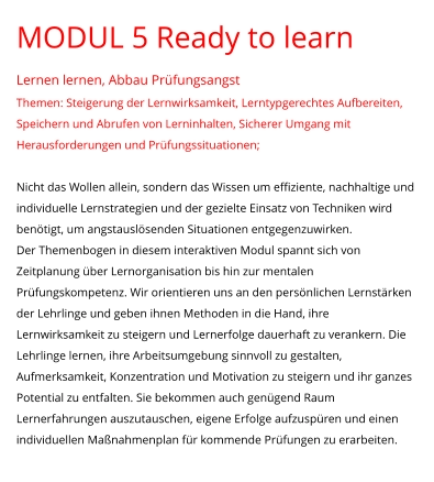 MODUL 5 Ready to learn Lernen lernen, Abbau Prüfungsangst Themen: Steigerung der Lernwirksamkeit, Lerntypgerechtes Aufbereiten, Speichern und Abrufen von Lerninhalten, Sicherer Umgang mit Herausforderungen und Prüfungssituationen;  Nicht das Wollen allein, sondern das Wissen um effiziente, nachhaltige und individuelle Lernstrategien und der gezielte Einsatz von Techniken wird benötigt, um angstauslösenden Situationen entgegenzuwirken.  Der Themenbogen in diesem interaktiven Modul spannt sich von Zeitplanung über Lernorganisation bis hin zur mentalen Prüfungskompetenz. Wir orientieren uns an den persönlichen Lernstärken der Lehrlinge und geben ihnen Methoden in die Hand, ihre Lernwirksamkeit zu steigern und Lernerfolge dauerhaft zu verankern. Die Lehrlinge lernen, ihre Arbeitsumgebung sinnvoll zu gestalten, Aufmerksamkeit, Konzentration und Motivation zu steigern und ihr ganzes Potential zu entfalten. Sie bekommen auch genügend Raum Lernerfahrungen auszutauschen, eigene Erfolge aufzuspüren und einen individuellen Maßnahmenplan für kommende Prüfungen zu erarbeiten.