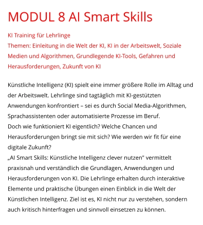 MODUL 8 AI Smart Skills KI Training für Lehrlinge Themen: Einleitung in die Welt der KI, KI in der Arbeitswelt, Soziale Medien und Algorithmen, Grundlegende KI-Tools, Gefahren und Herausforderungen, Zukunft von KI  Künstliche Intelligenz (KI) spielt eine immer größere Rolle im Alltag und der Arbeitswelt. Lehrlinge sind tagtäglich mit KI-gestützten Anwendungen konfrontiert – sei es durch Social Media-Algorithmen, Sprachassistenten oder automatisierte Prozesse im Beruf. Doch wie funktioniert KI eigentlich? Welche Chancen und Herausforderungen bringt sie mit sich? Wie werden wir fit für eine digitale Zukunft? „AI Smart Skills: Künstliche Intelligenz clever nutzen" vermittelt praxisnah und verständlich die Grundlagen, Anwendungen und Herausforderungen von KI. Die Lehrlinge erhalten durch interaktive Elemente und praktische Übungen einen Einblick in die Welt der Künstlichen Intelligenz. Ziel ist es, KI nicht nur zu verstehen, sondern auch kritisch hinterfragen und sinnvoll einsetzen zu können.