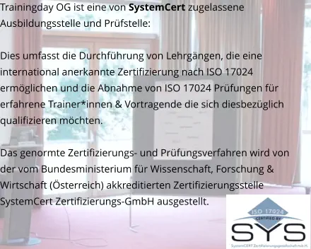 Trainingday OG ist eine von SystemCert zugelassene Ausbildungsstelle und Prüfstelle:   Dies umfasst die Durchführung von Lehrgängen, die eine international anerkannte Zertifizierung nach ISO 17024 ermöglichen und die Abnahme von ISO 17024 Prüfungen für erfahrene Trainer*innen & Vortragende die sich diesbezüglich qualifizieren möchten.  Das genormte Zertifizierungs- und Prüfungsverfahren wird von der vom Bundesministerium für Wissenschaft, Forschung & Wirtschaft (Österreich) akkreditierten Zertifizierungsstelle SystemCert Zertifizierungs-GmbH ausgestellt.